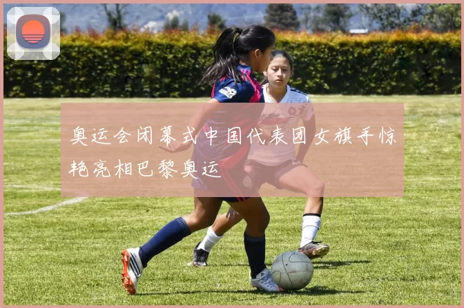 奥运会闭幕式中国代表团女旗手惊艳亮相巴黎奥运