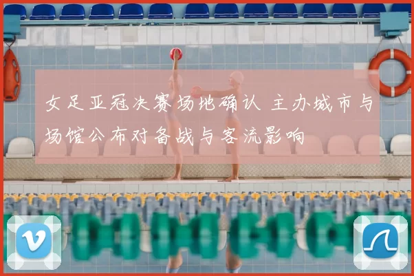 女足亚冠决赛场地确认 主办城市与场馆公布对备战与客流影响