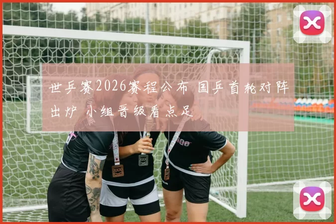 世乒赛2026赛程公布 国乒首轮对阵出炉 小组晋级看点足