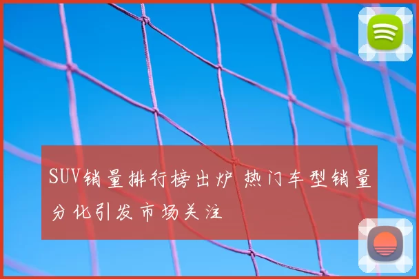 SUV销量排行榜出炉 热门车型销量分化引发市场关注