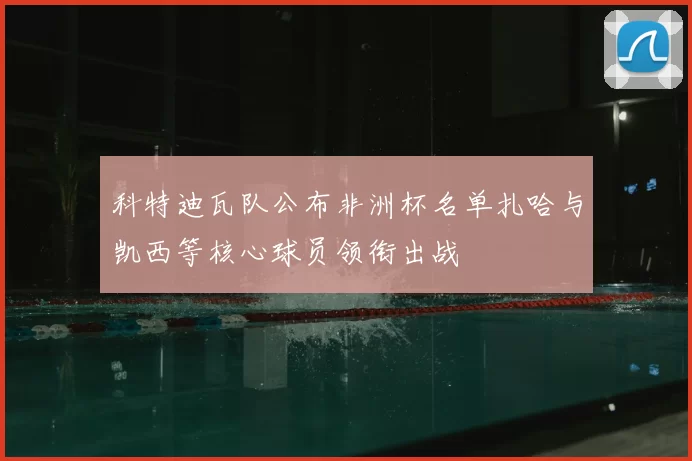科特迪瓦队公布非洲杯名单扎哈与凯西等核心球员领衔出战