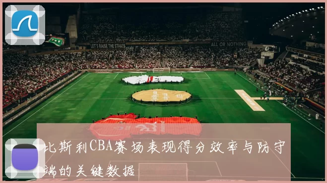 比斯利CBA赛场表现得分效率与防守端的关键数据