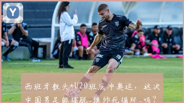 西班牙教头+U20班底冲奥运，这次中国男足能摆脱_换帅死循环_吗？