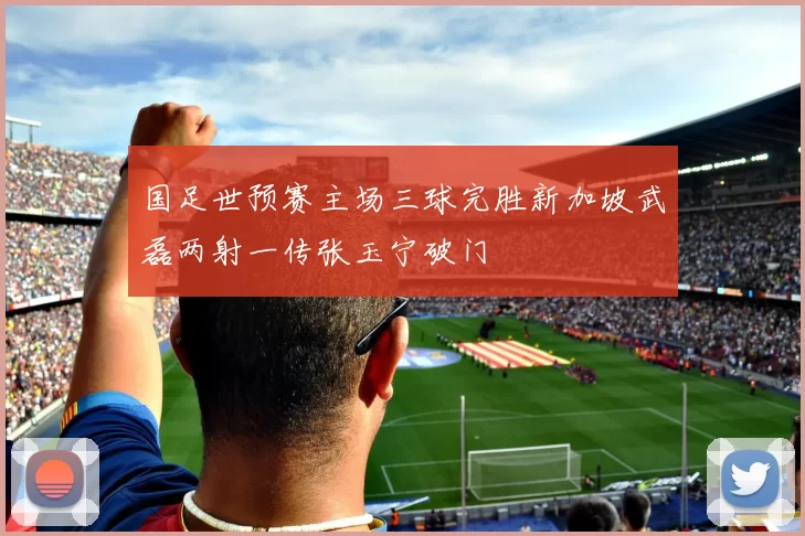 国足世预赛主场三球完胜新加坡武磊两射一传张玉宁破门