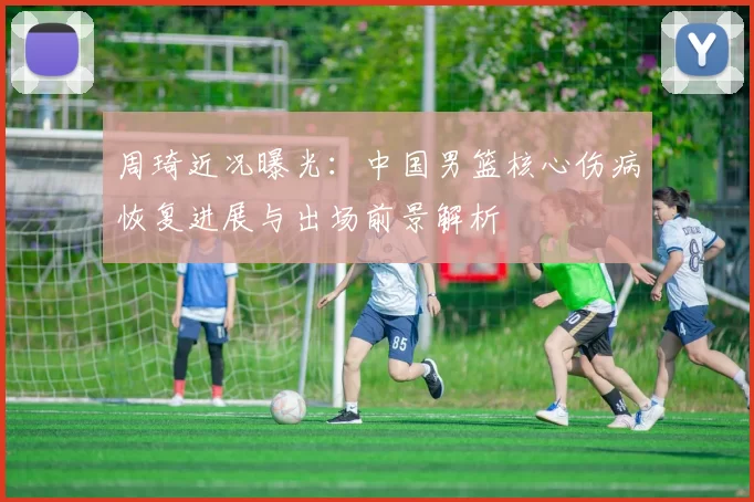 周琦近况曝光：中国男篮核心伤病恢复进展与出场前景解析