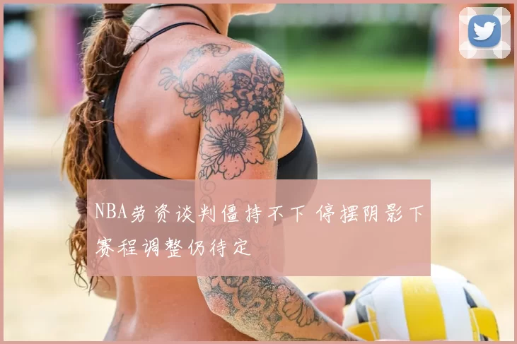NBA劳资谈判僵持不下 停摆阴影下赛程调整仍待定
