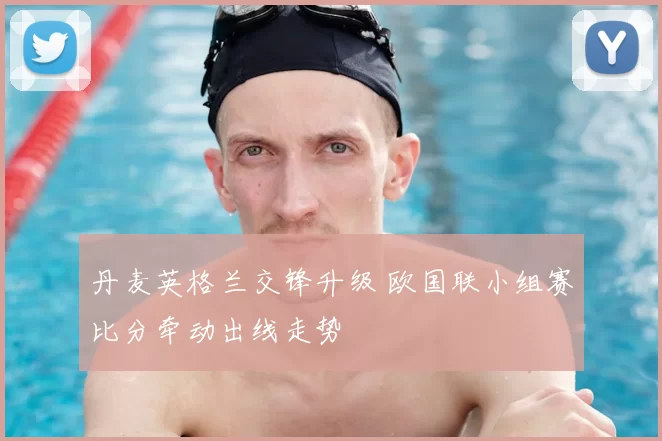 丹麦英格兰交锋升级 欧国联小组赛比分牵动出线走势