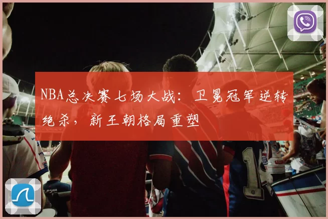 NBA总决赛七场大战：卫冕冠军逆转绝杀，新王朝格局重塑