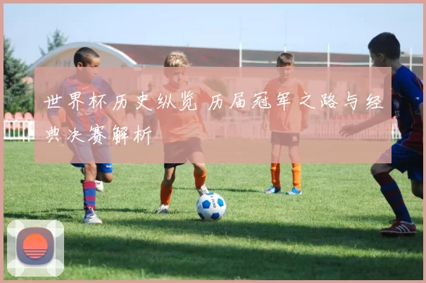 世界杯历史纵览 历届冠军之路与经典决赛解析