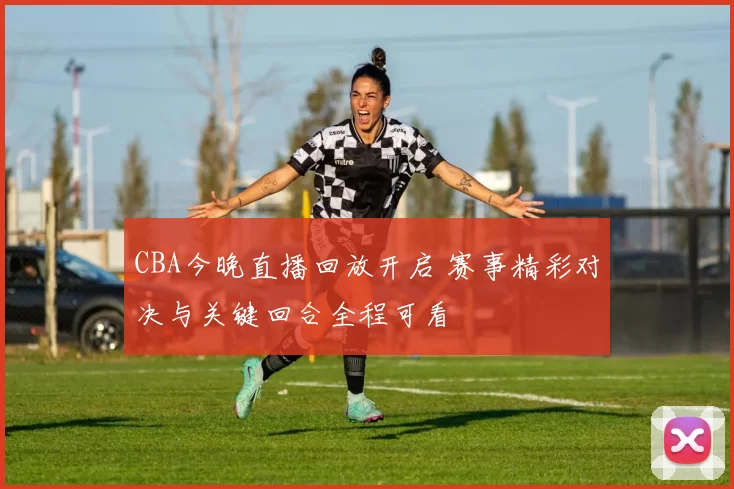 CBA今晚直播回放开启 赛事精彩对决与关键回合全程可看