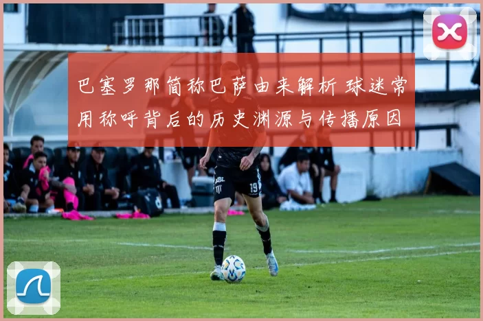 巴塞罗那简称巴萨由来解析 球迷常用称呼背后的历史渊源与传播原因