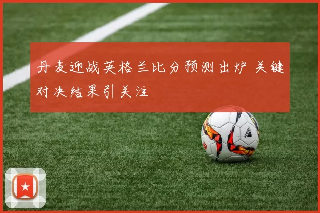 丹麦迎战英格兰比分预测出炉 关键对决结果引关注