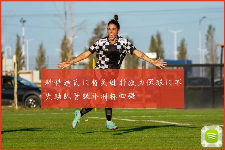 科特迪瓦门将关键扑救力保球门不失助队晋级非洲杯四强