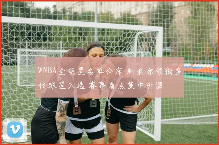 WNBA全明星名单公布 科利尔领衔多位球星入选 赛事看点集中升温