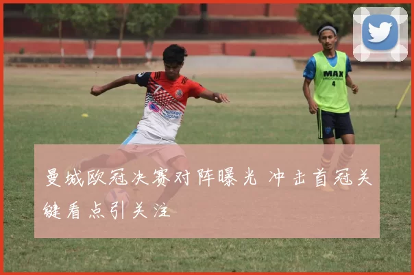 曼城欧冠决赛对阵曝光 冲击首冠关键看点引关注