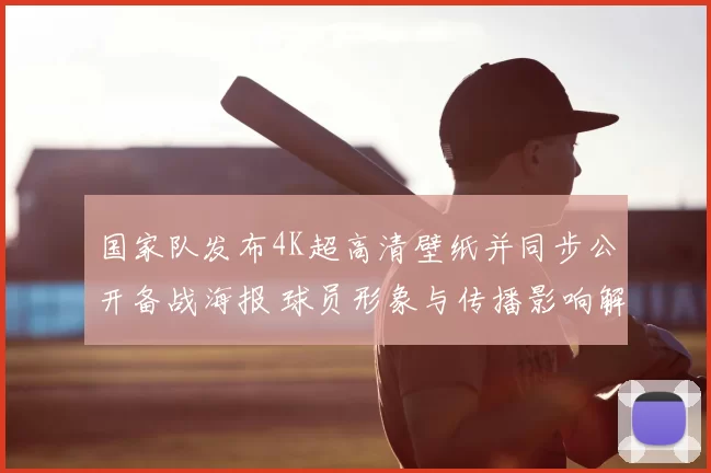 国家队发布4K超高清壁纸并同步公开备战海报 球员形象与传播影响解读