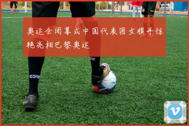 奥运会闭幕式中国代表团女旗手惊艳亮相巴黎奥运