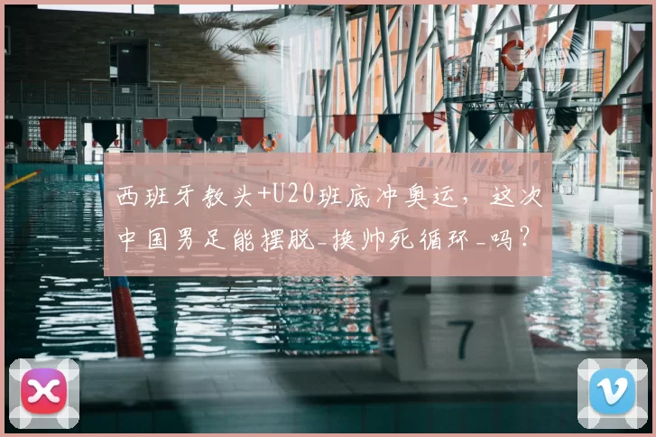 西班牙教头+U20班底冲奥运，这次中国男足能摆脱_换帅死循环_吗？