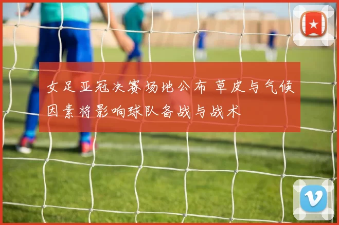 女足亚冠决赛场地公布 草皮与气候因素将影响球队备战与战术
