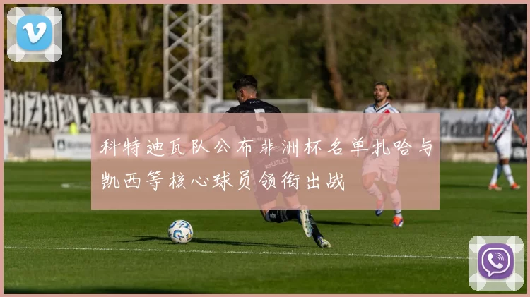 科特迪瓦队公布非洲杯名单扎哈与凯西等核心球员领衔出战