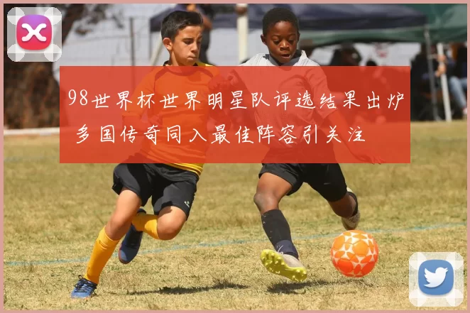 98世界杯世界明星队评选结果出炉 多国传奇同入最佳阵容引关注