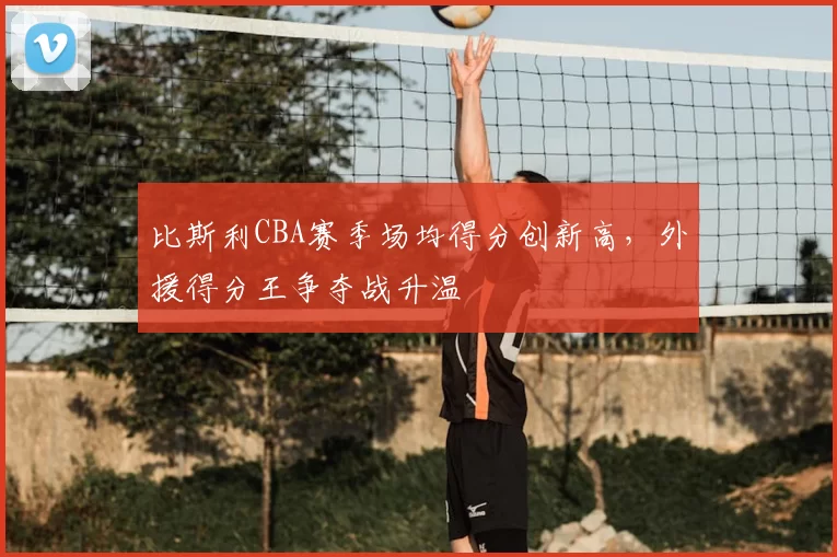 比斯利CBA赛季场均得分创新高，外援得分王争夺战升温