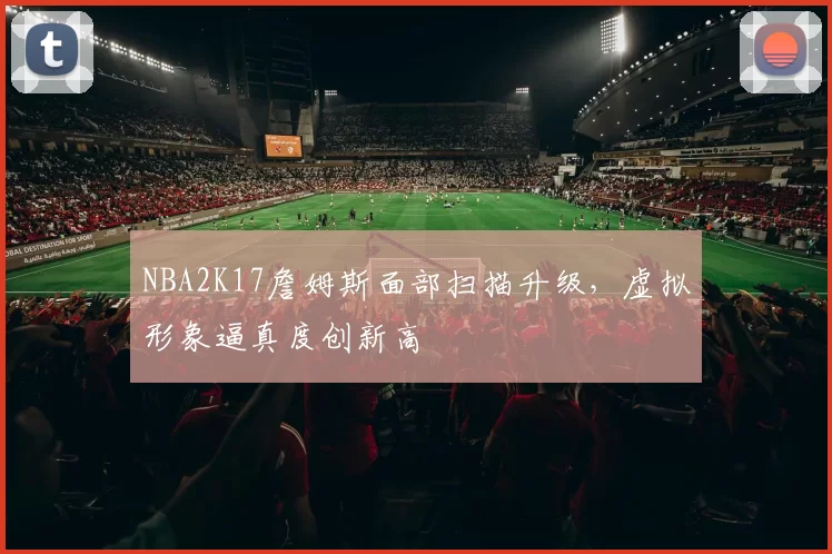 NBA2K17詹姆斯面部扫描升级,虚拟形象逼真度创新高