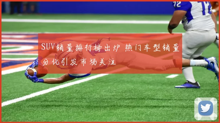 SUV销量排行榜出炉 热门车型销量分化引发市场关注