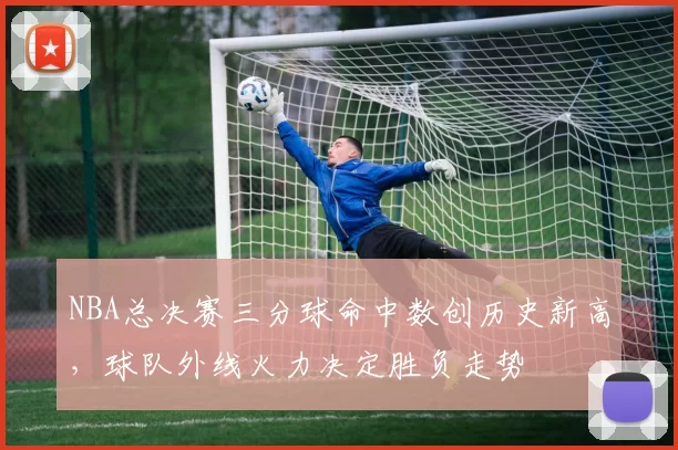 NBA总决赛三分球命中数创历史新高,球队外线火力决定胜负走势