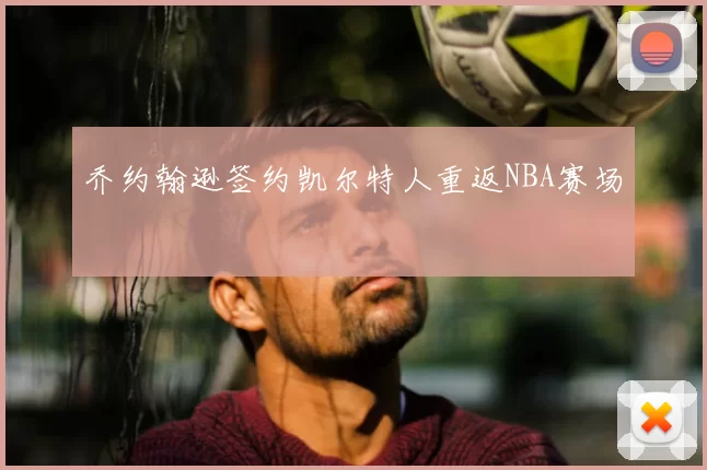 乔约翰逊签约凯尔特人重返NBA赛场