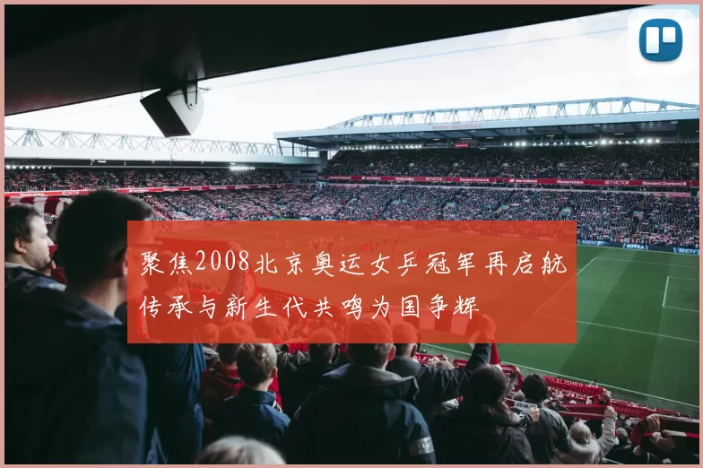 聚焦2008北京奥运女乒冠军再启航传承与新生代共鸣为国争辉