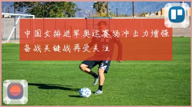 中国女排进军奥运赛场冲击力增强备战关键战再受关注