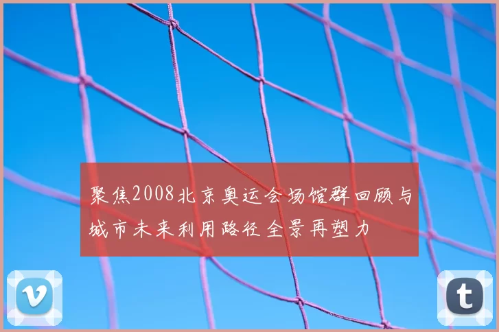 聚焦2008北京奥运会场馆群回顾与城市未来利用路径全景再塑力