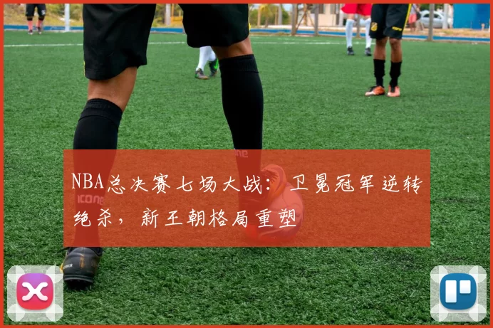 NBA总决赛七场大战：卫冕冠军逆转绝杀，新王朝格局重塑
