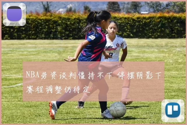 NBA劳资谈判僵持不下 停摆阴影下赛程调整仍待定