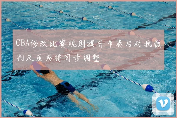 CBA修改比赛规则提升节奏与对抗裁判尺度或将同步调整