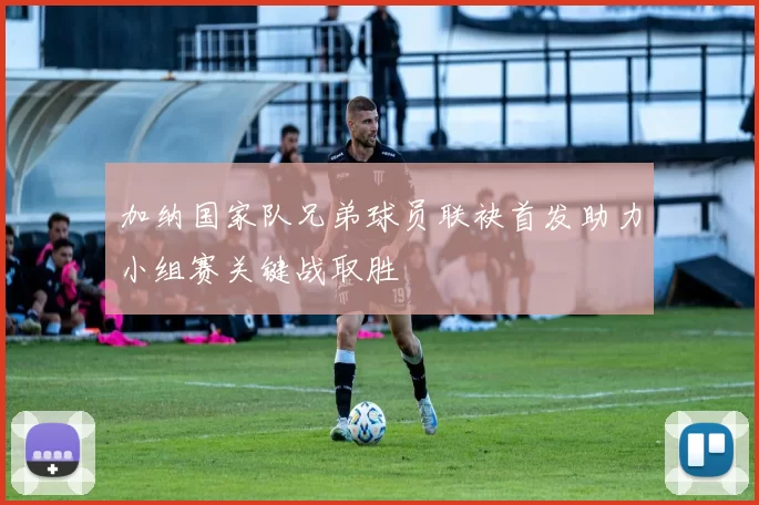 加纳国家队兄弟球员联袂首发助力小组赛关键战取胜