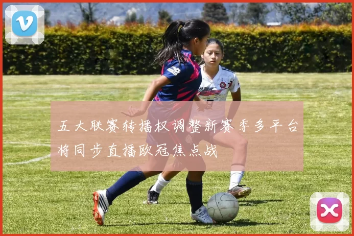 五大联赛转播权调整新赛季多平台将同步直播欧冠焦点战