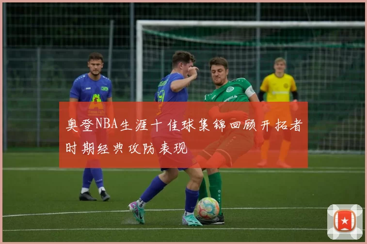 奥登NBA生涯十佳球集锦回顾开拓者时期经典攻防表现