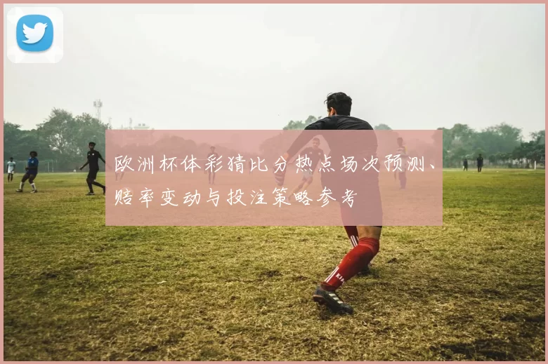 欧洲杯体彩猜比分热点场次预测、赔率变动与投注策略参考
