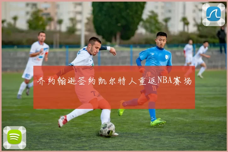 乔约翰逊签约凯尔特人重返NBA赛场