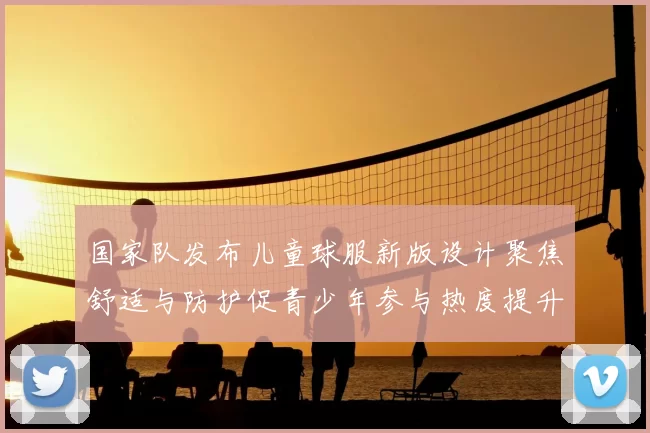 国家队发布儿童球服新版设计聚焦舒适与防护促青少年参与热度提升