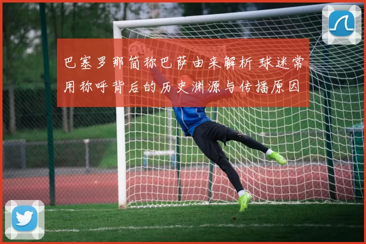 巴塞罗那简称巴萨由来解析 球迷常用称呼背后的历史渊源与传播原因