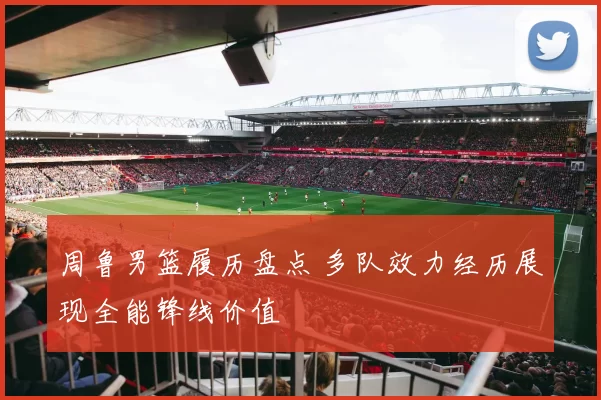 周鲁男篮履历盘点 多队效力经历展现全能锋线价值