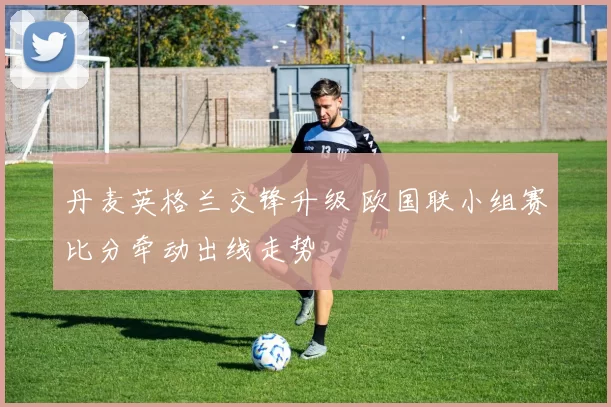 丹麦英格兰交锋升级 欧国联小组赛比分牵动出线走势
