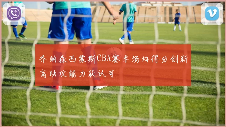 乔纳森西蒙斯CBA赛季场均得分创新高助攻能力获认可