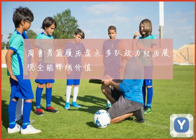 周鲁男篮履历盘点 多队效力经历展现全能锋线价值