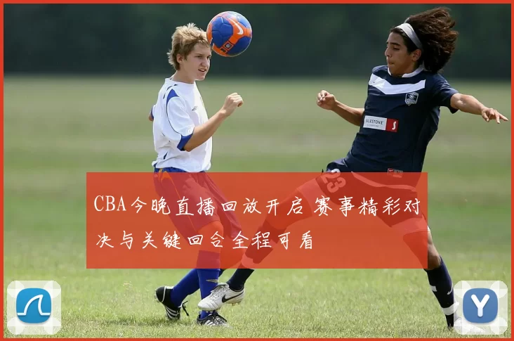 CBA今晚直播回放开启 赛事精彩对决与关键回合全程可看