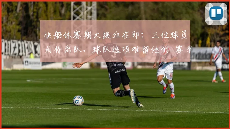 快船休赛期大换血在即：三位球员或将离队，球队选项难留他们_赛季_交易_阵容