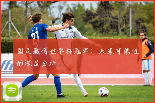 国足赢得世界杯冠军:未来可能性的深度分析